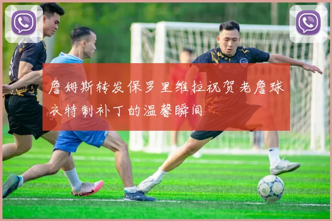 詹姆斯转发保罗里维拉祝贺老詹球衣特制补丁的温馨瞬间
