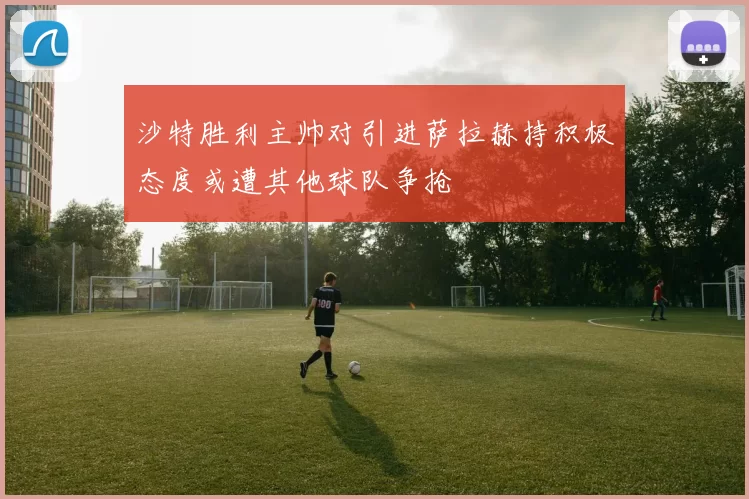 沙特胜利主帅对引进萨拉赫持积极态度或遭其他球队争抢