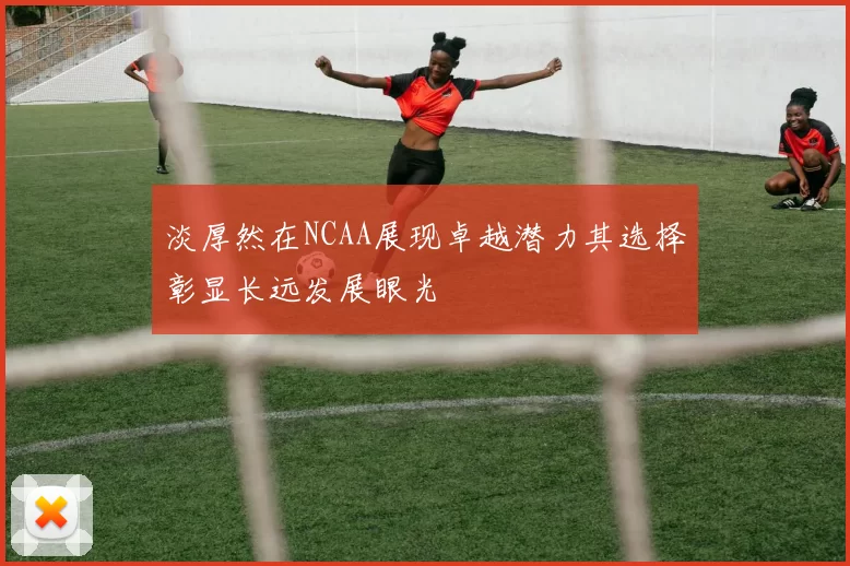 淡厚然在NCAA展现卓越潜力其选择彰显长远发展眼光