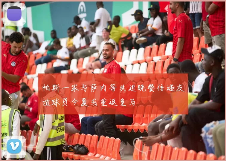 帕斯一家与萨内蒂共进晚餐传递友谊球员今夏或重返皇马