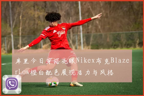 库里今日穿搭亮眼Nikex布克BlazerLow橙白配色展现活力与风格