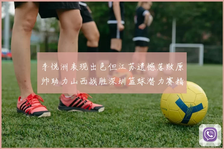 李悦洲表现出色但江苏遗憾落败原帅助力山西战胜深圳篮球潜力赛精彩回顾