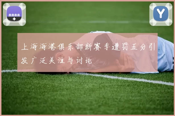 上海海港俱乐部新赛季遭罚五分引发广泛关注与讨论