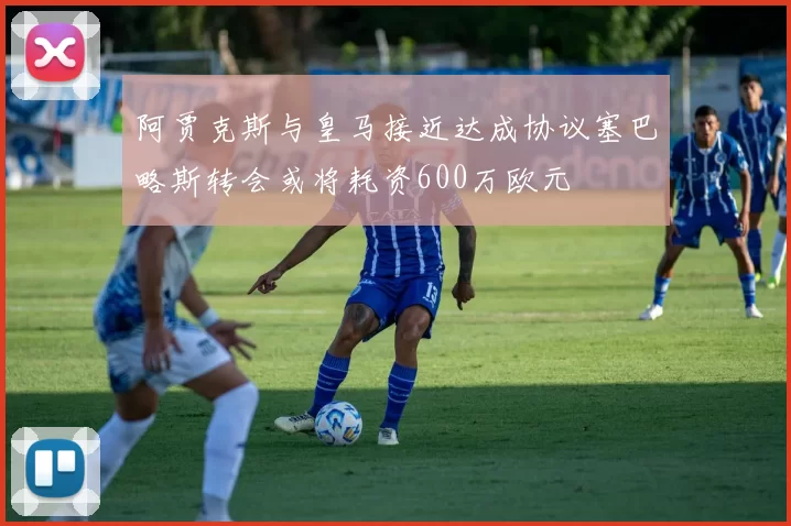 阿贾克斯与皇马接近达成协议塞巴略斯转会或将耗资600万欧元