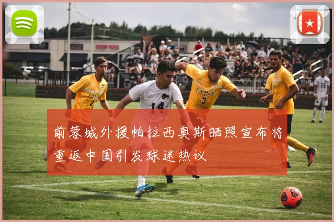 前蓉城外援帕拉西奥斯晒照宣布将重返中国引发球迷热议