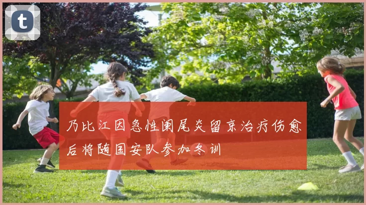 乃比江因急性阑尾炎留京治疗伤愈后将随国安队参加冬训