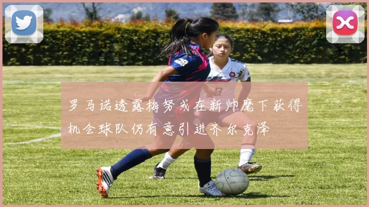 罗马诺透露梅努或在新帅麾下获得机会球队仍有意引进齐尔克泽